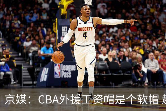 京媒：CBA外援工资帽是个软帽 超了只需额外缴纳调节费 并不违规
