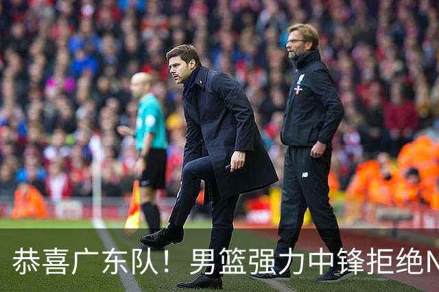 恭喜广东队！男篮强力中锋拒绝NBA合同，朱芳雨迎来重大利好！
