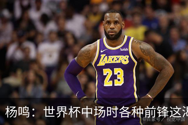 杨鸣：世界杯中场时各种前锋这渴了那饿了全来了 谁能记住后卫呢